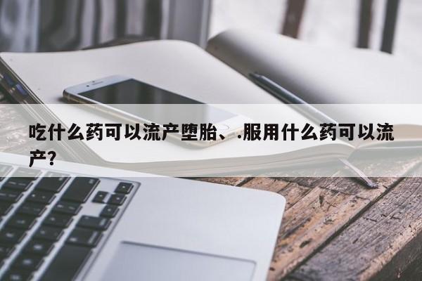 胎停大月份打胎药微信吃什么药可以流产堕胎、.服用什么药可以流产？